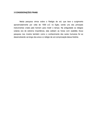 3 CONSIDERAÇÕES FINAIS
Nesta pesquisa vimos sobre o Relógio de sol, que teve o surgimento
aproximadamente por volta de 1500 a.C no Egito, sendo uns dos principais
instrumentos criado pelo homem para medir o tempo. Na antiguidade os relógios
solares era de extrema importância, elas exibiam as horas com exatidão. Essa
pesquisa nos mostra também como o conhecimento dos seres humanos foi se
desenvolvendo ao longo dos anos e o relógio de sol comprovação dessa história.
 