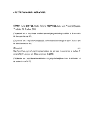 4 REFERENCIAS BIBLIOGRAFICAS
CRATO, Nuno; SANTOS, Carlos Pereira; TIRAPICOS, Luís. Livro A Espiral Dourada.
1º edição- Ed. Gradiva, 2006.
(Disponível em: < http://www.brasilescola.com/geografia/relogio-sol.htm > Acesso em
08 de novembro de 15)
(Disponível em: <http://www.infoescola.com/curiosidades/relogio-de-sol/> Acesso em
08 de novembro de 15)
(Disponível em:
http://www2.uol.com.br/sciam/noticias/relogios_de_sol_sao_monumentos_a_cultura_h
umana.html > Acesso em 08 de novembro de 2015)
(Disponível em: http://www.brasilescola.com/geografia/relogio-sol.htm Acesso em 14
de novembro de 2015)
 