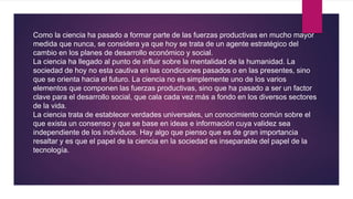 Como la ciencia ha pasado a formar parte de las fuerzas productivas en mucho mayor
medida que nunca, se considera ya que hoy se trata de un agente estratégico del
cambio en los planes de desarrollo económico y social.
La ciencia ha llegado al punto de influir sobre la mentalidad de la humanidad. La
sociedad de hoy no esta cautiva en las condiciones pasados o en las presentes, sino
que se orienta hacia el futuro. La ciencia no es simplemente uno de los varios
elementos que componen las fuerzas productivas, sino que ha pasado a ser un factor
clave para el desarrollo social, que cala cada vez más a fondo en los diversos sectores
de la vida.
La ciencia trata de establecer verdades universales, un conocimiento común sobre el
que exista un consenso y que se base en ideas e información cuya validez sea
independiente de los individuos. Hay algo que pienso que es de gran importancia
resaltar y es que el papel de la ciencia en la sociedad es inseparable del papel de la
tecnología.
 