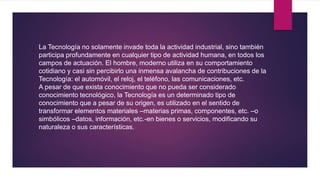 La Tecnología no solamente invade toda la actividad industrial, sino también
participa profundamente en cualquier tipo de actividad humana, en todos los
campos de actuación. El hombre, moderno utiliza en su comportamiento
cotidiano y casi sin percibirlo una inmensa avalancha de contribuciones de la
Tecnología: el automóvil, el reloj, el teléfono, las comunicaciones, etc.
A pesar de que exista conocimiento que no pueda ser considerado
conocimiento tecnológico, la Tecnología es un determinado tipo de
conocimiento que a pesar de su origen, es utilizado en el sentido de
transformar elementos materiales –materias primas, componentes, etc. –o
simbólicos –datos, información, etc.-en bienes o servicios, modificando su
naturaleza o sus características.
 