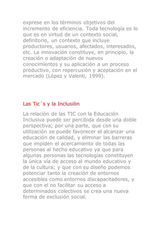 exprese en los términos objetivos del
incremento de eficiencia. Toda tecnología es lo
que es en virtud de un contexto social,
definitorio, un contexto que incluye
productores, usuarios, afectados, interesados,
etc. La innovación constituye, en principio, la
creación o adaptación de nuevos
conocimientos y su aplicación a un proceso
productivo, con repercusión y aceptación en el
mercado (López y Valenti, 1999).
Las Tic´s y la Inclusiòn
La relación de las TIC con la Educación
Inclusiva puede ser percibida desde una doble
perspectiva; por una parte, que con su
utilización se puede favorecer el alcanzar una
educación de calidad, y eliminar las barreras
que impiden el acercamiento de todas las
personas al hecho educativo ya que para
algunas personas las tecnologías constituyen
la única vía de acceso al mundo educativo y
de la cultura; y que con su diseño podemos
potenciar tanto la creación de entornos
accesibles como entornos discapacitadores, y
que con el no facilitar su acceso a
determinados colectivos se crea una nueva
forma de exclusión social.
 