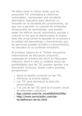 No debe caber la menor duda, que los
proyectos TIC orientados a colectivos
vulnerables, representan una excelente
alternativa educativa para alcanzar su
inclusión en la sociedad del conocimiento, ya
que van a permitir la creación de ambientes
enriquecidos de aprendizaje, que puedan
paliar los déficits social, económico, escolar y
cultural en los que se desenvuelva el sujeto,
todo ello propiciando la equidad en el acceso a
la calidad del aprendizaje y favoreciendo que
las personas puedan acceder a conocimientos
no ubicados en su contexto inmediato.
El profesor Cabero en el “Primer Encuentro
Internacional de Educación Inclusiva”,
celebrado en octubre del 2014 en Pátzcuaro
(México), llevó a cabo un análisis sobre las
posibilidades que las TIC pueden aportar a la
Educación Inclusiva, desde cuatro grandes
perspectivas:
 Hacia el diseño universal en las TIC.
 Aminorar la brecha digital.
 Las TIC para favorecer la atención
personalizada.
 Y el uso de las TIC para la inclusión social
de diferentes colectivos
 ttps://prezi.com/1b_xryxt56k5/tic039s/
 http://www.serviciostic.com/las-
tic/definicion-de-tic.html
 