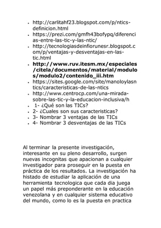  http://carlitahf23.blogspot.com/p/ntics-
definicion.html
 https://prezi.com/gmfh43bofypq/diferenci
as-entre-las-tic-y-las-ntic/
 http://tecnologiasdeinfiorunesr.blogspot.c
om/p/ventajas-y-desventajas-en-las-
tic.html
 http://www.ruv.itesm.mx/especiales
/citela/documentos/material/modulo
s/modulo2/contenido_iii.htm
 https://sites.google.com/site/manoloylasn
tics/caracteristicas-de-las-ntics
 http://www.centrocp.com/una-mirada-
sobre-las-tic-y-la-educacion-inclusiva/h
 1- ¿Qué son las TICs?
 2- ¿Cuales son sus caracteristicas?
 3- Nombrar 3 ventajas de las TICs
 4- Nombrar 3 desventajas de las TICs
Al terminar la presente investigación,
interesante en su pleno desarrollo, surgen
nuevas incognitas que apacionan a cualquier
investigador para proseguir en la puesta en
práctica de los resultados. La investigación ha
histado de estudiar la aplicación de una
herramienta tecnologica que cada dia juega
un papel más preponderante en la educación
venezolana y en cualquier sistema educativo
del mundo, como lo es la puesta en practica
 