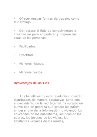 - Ofrecer nuevas formas de trabajo, como
tele trabajo.
- Dar acceso al flujo de conocimientos e
información para empoderar y mejorar las
vidas de las personas.
- Facilidades.
- Exactitud.
- Menores riesgos.
- Menores costos.
Desventajas de las Tic's
Los beneficios de esta revolución no están
distribuidos de manera equitativa; junto con
el crecimiento de la red Internet ha surgido un
nuevo tipo de pobreza que separa los países
en desarrollo de la información, dividiendo los
educandos de los analfabetos, los ricos de los
pobres, los jóvenes de los viejos, los
habitantes urbanos de los rurales,
 