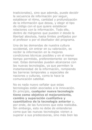 tradicionales), sino que además, puede decidir
la secuencia de información por seguir,
establecer el ritmo, cantidad y profundización
de la información que desea, y elegir el tipo
de código con el que quiere establecer
relaciones con la información. Todo ello,
dentro de márgenes que pueden ir desde la
libertad absoluta, hasta límites prefijados por
el profesor o por el diseñador del programa.
Una de las demandas de nuestra cultura
occidental, sin entrar en su valoración, es
recibir la información en la mejores
condiciones técnicas posibles y en el menor
tiempo permitido, preferentemente en tiempo
real. Estas demandas pueden alcanzarse con
las nuevas tecnologías, ya que permiten la
instantaneidad de la información, rompiendo
las barreras temporales y espaciales de
naciones y culturas, como lo hace la
comunicación satelital.
No es nada nuevo señalar que estas
tecnologías están asociadas a la innovación.
En principio, cualquier nueva tecnología
tiene como objetivo el mejoramiento,
cambio y superación cualitativa y
cuantitativa de la tecnología anterior y,
por ende, de las funciones que esta realizaba.
Sin embargo, esto no debe de entenderse
como que las nuevas tecnologías vienen a
superar a sus predecesoras, sino más bien las
 