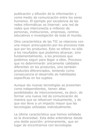 publicación y difusión de la información y
como medio de comunicación entre los seres
humanos. El ejemplo por excelencia de las
redes informáticas es Internet: una red de
redes que interconecta a millones de
personas, instituciones, empresas, centros
educativos e investigación de todo el mundo.
Otra característica de las TIC se relaciona con
una mayor preocupación por los procesos más
que por los productos. Esto se refiere no sólo
a los resultados que podemos alcanzar, sino
fundamentalmente, a los procesos que
podemos seguir para llegar a ellos. Procesos
que no determinarán únicamente calidades
diferentes en los productos, sino también
productos diferenciados, teniendo como
consecuencia el desarrollo de habilidades
específicas en los sujetos.
Aunque las nuevas tecnologías se presentan
como independientes, tienen altas
posibilidades de interconexiones, es decir, de
formar una nueva red de comunicación de
manera que se refuercen mutuamente, y de
que eso lleve a un impacto mayor que las
tecnologías utilizadas individualmente.
La última característica que hemos señalado
es la diversidad. Esta debe entenderse desde
una doble posición: primeramente, que en
lugar de encontrarnos con tecnologías
 