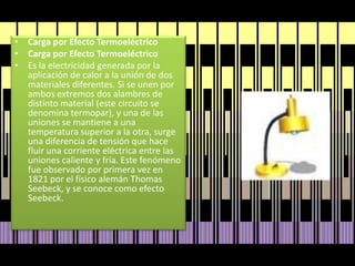 Carga por Efecto TermoeléctricoCarga por Efecto TermoeléctricoEs la electricidad generada por la aplicación de calor a la unión de dos materiales diferentes. Si se unen por ambos extremos dos alambres de distinto material (este circuito se denomina termopar), y una de las uniones se mantiene a una temperatura superior a la otra, surge una diferencia de tensión que hace fluir una corriente eléctrica entre las uniones caliente y fría. Este fenómeno fue observado por primera vez en 1821 por el físico alemán Thomas Seebeck, y se conoce como efecto Seebeck.