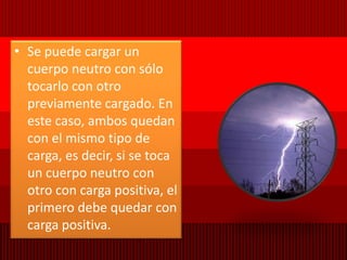 Se puede cargar un cuerpo neutro con sólo tocarlo con otro previamente cargado. En este caso, ambos quedan con el mismo tipo de carga, es decir, si se toca un cuerpo neutro con otro con carga positiva, el primero debe quedar con carga positiva.