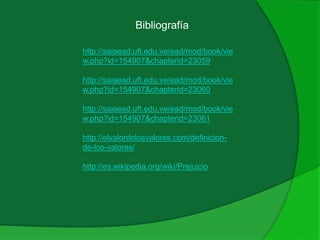 Bibliografía
http://saiaead.uft.edu.ve/ead/mod/book/vie
w.php?id=154907&chapterid=23059
http://saiaead.uft.edu.ve/ead/mod/book/vie
w.php?id=154907&chapterid=23060
http://saiaead.uft.edu.ve/ead/mod/book/vie
w.php?id=154907&chapterid=23061
http://elvalordelosvalores.com/definicion-
de-los-valores/
http://es.wikipedia.org/wiki/Prejuicio
 