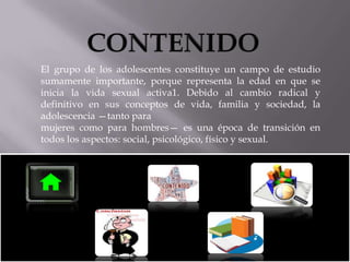El grupo de los adolescentes constituye un campo de estudio
sumamente importante, porque representa la edad en que se
inicia la vida sexual activa1. Debido al cambio radical y
definitivo en sus conceptos de vida, familia y sociedad, la
adolescencia —tanto para
mujeres como para hombres— es una época de transición en
todos los aspectos: social, psicológico, físico y sexual.

 