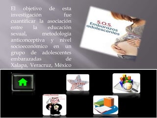 El objetivo de esta
investigación
fue
cuantificar la asociación
entre
la
educación
sexual,
metodología
anticonceptiva y nivel
socioeconómico en un
grupo de adolescentes
embarazadas
de
Xalapa, Veracruz, México
.

 