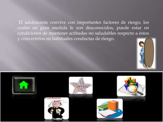 El adolescente convive con importantes factores de riesgo, los
cuales en gran medida le son desconocidos, puede estar en
condiciones de mantener actitudes no saludables respecto a éstos
y convertirlos en habituales conductas de riesgo.

 