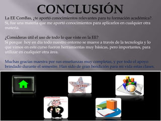 La EE ComBas, ¿te aportó conocimientos relevantes para tu formación académica?.
Si, fue una materia que me aportó conocimientos para aplicarlos en cualquier otra
materia.

¿Consideras útil el uso de todo lo que viste en la EE?
Si porque hoy en día todo nuestro entorno se mueve a través de la tecnología y lo
que vimos en este curso fueron herramientas muy básicas, pero importantes, para
utilizar en cualquier otra área.
Muchas gracias maestra por sus enseñanzas muy completas, y por todo el apoyo
brindado durante el semestre. Han sido de gran bendición para mi vida estas clases.

 