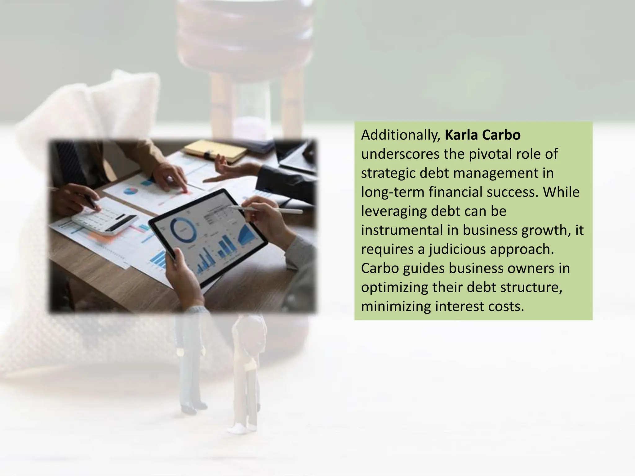 Additionally, Karla Carbo
underscores the pivotal role of
strategic debt management in
long-term financial success. While
leveraging debt can be
instrumental in business growth, it
requires a judicious approach.
Carbo guides business owners in
optimizing their debt structure,
minimizing interest costs.