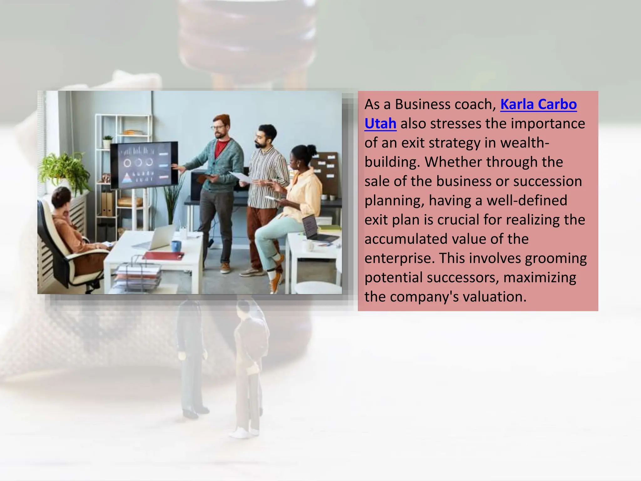 As a Business coach, Karla Carbo
Utah also stresses the importance
of an exit strategy in wealth-
building. Whether through the
sale of the business or succession
planning, having a well-defined
exit plan is crucial for realizing the
accumulated value of the
enterprise. This involves grooming
potential successors, maximizing
the company's valuation.