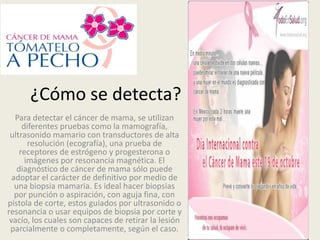 ¿Cómo se detecta?
   Para detectar el cáncer de mama, se utilizan
      diferentes pruebas como la mamografía,
 ultrasonido mamario con transductores de alta
        resolución (ecografía), una prueba de
     receptores de estrógeno y progesterona o
       imágenes por resonancia magnética. El
    diagnóstico de cáncer de mama sólo puede
  adoptar el carácter de definitivo por medio de
   una biopsia mamaria. Es ideal hacer biopsias
   por punción o aspiración, con aguja fina, con
pistola de corte, estos guiados por ultrasonido o
resonancia o usar equipos de biopsia por corte y
 vacío, los cuales son capaces de retirar la lesión
 parcialmente o completamente, según el caso.
 
