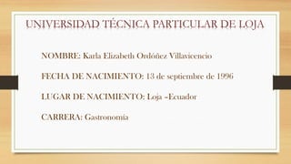 UNIVERSIDAD TÉCNICA PARTICULAR DE LOJA
NOMBRE: Karla Elizabeth Ordóñez Villavicencio
FECHA DE NACIMIENTO: 13 de septiembre de 1996
LUGAR DE NACIMIENTO: Loja –Ecuador
CARRERA: Gastronomía
 