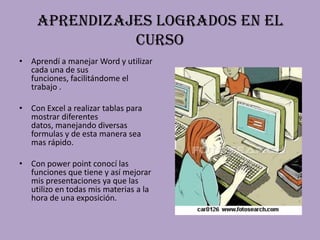 Aprendizajes logrados en el curso Aprendí a manejar Word y utilizar cada una de sus funciones, facilitándome el trabajo .Con Excel a realizar tablas para mostrar diferentes datos, manejando diversas formulas y de esta manera sea mas rápido.Con power point conocí las funciones que tiene y así mejorar mis presentaciones ya que las utilizo en todas mis materias a la hora de una exposición.