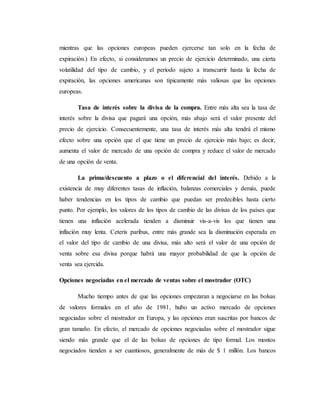 mientras que las opciones europeas pueden ejercerse tan solo en la fecha de
expiración.) En efecto, si consideramos un precio de ejercicio determinado, una cierta
volatilidad del tipo de cambio, y el periodo sujeto a transcurrir hasta la fecha de
expiración, las opciones americanas son típicamente más valiosas que las opciones
europeas.
Tasa de interés sobre la divisa de la compra. Entre más alta sea la tasa de
interés sobre la divisa que pagará una opción, más abajo será el valor presente del
precio de ejercicio. Consecuentemente, una tasa de interés más alta tendrá el mismo
efecto sobre una opción que el que tiene un precio de ejercicio más bajo; es decir,
aumenta el valor de mercado de una opción de compra y reduce el valor de mercado
de una opción de venta.
La prima/descuento a plazo o el diferencial del interés. Debido a la
existencia de muy diferentes tasas de inflación, balanzas comerciales y demás, puede
haber tendencias en los tipos de cambio que puedan ser predecibles hasta cierto
punto. Por ejemplo, los valores de los tipos de cambio de las divisas de los países que
tienen una inflación acelerada tienden a disminuir vis-a-vis los que tienen una
inflación muy lenta. Ceteris paribus, entre más grande sea la disminución esperada en
el valor del tipo de cambio de una divisa, más alto será el valor de una opción de
venta sobre esa divisa porque habrá una mayor probabilidad de que la opción de
venta sea ejercida.
Opciones negociadas en el mercado de ventas sobre el mostrador (OTC)
Mucho tiempo antes de que las opciones empezaran a negociarse en las bolsas
de valores formales en el año de 1981, hubo un activo mercado de opciones
negociadas sobre el mostrador en Europa, y las opciones eran suscritas por bancos de
gran tamaño. En efecto, el mercado de opciones negociadas sobre el mostrador sigue
siendo más grande que el de las bolsas de opciones de tipo formal. Los montos
negociados tienden a ser cuantiosos, generalmente de más de $ 1 millón. Los bancos
 