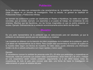 Población
Es la colección de datos que corresponde a las características de la totalidad de individuos, objetos,
cosas o valores en un proceso de investigación. Para su estudio, en general se clasifican en
Poblaciones Finitas y Poblaciones Infinitas.
Así también las poblaciones pueden ser clasificadas en Reales e Hipotéticas, las reales son aquellas
concretas, que ya existen. Ejemplo: Los aspirantes a un puesto de trabajo, los vendedores de una
empresa. Mientras que las hipotéticas, son las formas imaginables en que se podría presentar un
suceso. Ejemplo: Estimaciones de la población económicamente activa dentro de diez años.
Muestra
Es una parte representativa de la población que es seleccionada para ser estudiada, ya que la
población es demasiado grande para ser estudiada en su totalidad.
Las muestras se obtienen con la intención de inferir propiedades de la totalidad de la población, para lo
cual deben ser representativas de la misma. Para cumplir esta característica la inclusión de sujetos en
la muestra debe seguir una técnica de muestreo. En tales casos, puede obtenerse una información
similar a la de un estudio exhaustivo con mayor rapidez y menor coste
Ejemplo:
Si necesitamos conocer la cantidad de personas entre 20 y 30 años que pertenecen a cooperativas en
Venezuela, todas las personas que posean estas características ( tener entre 20 y 30 años y trabajar
en una cooperativa) serán nuestra población, seguramente va a ser difícil buscar todas las
cooperativas de todo el país para conocer este dato, una forma de hacer la investigación es
seleccionando un grupo de estados del país,
 