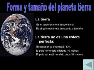 La tierra  Es el tercer planeta desde el sol Es el quinto planeta en cuanto a tamaño La tierra no es una esfera perfecta: El ecuador se engrosa21 Km. El polo norte está dilatado 10 metros El polo sur está hundido unos 31 metros Forma y tamaño del planeta tierra 