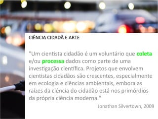 CIÊNCIA CIDADÃ E ARTE

"Um cientista cidadão é um voluntário que coleta
e/ou processa dados como parte de uma
investigação cientfica. Projetos que envolvem
cientistas cidadãos são crescentes, especialmente
em ecologia e ciências ambientais, embora as
raízes da ciência do cidadão está nos primórdios
da própria ciência moderna."
Jonathan Silvertown, 2009

 