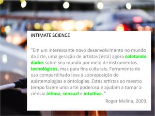 INTIMATE SCIENCE
"Em um interessante novo desenvolvimento no mundo
da arte, uma geração de artistas [está] agora coletando
dados sobre seu mundo por meio de instrumentos
tecnológicos, mas para fins culturais. Ferramenta de
uso compartilhado leva à sobreposição de
epistemologias e ontologias. Estes artistas ao mesmo
tempo fazem uma arte poderosa e ajudam a tornar a
ciência íntima, sensual e intuitiva. "
Roger Malina, 2009.

 