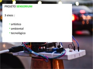 PROJETO SENSORIUM
3 eixos :
• artstico
• ambiental
• tecnológico

 