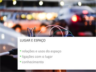LUGAR E ESPAÇO
• relações e usos do espaço
• ligações com o lugar
• conhecimento

 