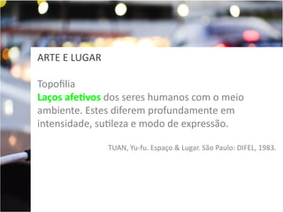 ARTE E LUGAR
Topofilia
Laços afetivos dos seres humanos com o meio
ambiente. Estes diferem profundamente em
intensidade, sutileza e modo de expressão.
TUAN, Yu-fu. Espaço & Lugar. São Paulo: DIFEL, 1983.

 