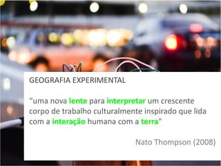 GEOGRAFIA EXPERIMENTAL
“uma nova lente para interpretar um crescente
corpo de trabalho culturalmente inspirado que lida
com a interação humana com a terra"
Nato Thompson (2008)

 