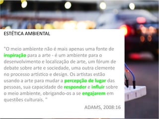 ESTÉTICA AMBIENTAL
"O meio ambiente não é mais apenas uma fonte de
inspiração para a arte - é um ambiente para o
desenvolvimento e localização de arte, um fórum de
debate sobre arte e sociedade, uma outra clemente
no processo artstico e design. Os artistas estão
usando a arte para mudar a percepção de lugar das
pessoas, sua capacidade de responder e influir sobre
o meio ambiente, obrigando-os a se engajarem em
questões culturais. "
ADAMS, 2008:16

 