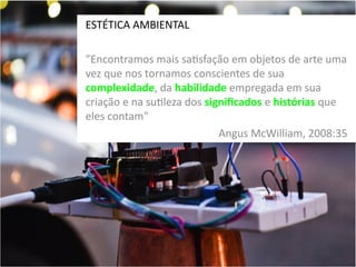 ESTÉTICA AMBIENTAL
”Encontramos mais satisfação em objetos de arte uma
vez que nos tornamos conscientes de sua
complexidade, da habilidade empregada em sua
criação e na sutileza dos significados e histórias que
eles contam"
Angus McWilliam, 2008:35

 