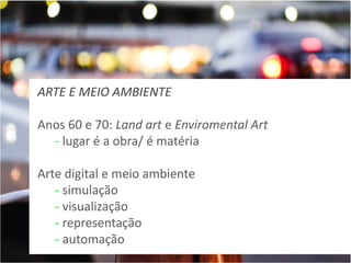 ARTE E MEIO AMBIENTE
Anos 60 e 70: Land art e Enviromental Art
- lugar é a obra/ é matéria
Arte digital e meio ambiente
- simulação
- visualização
- representação
- automação

 