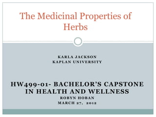 The Medicinal Properties of
          Herbs


           KARLA JACKSON
         KAPLAN UNIVERSITY




HW499-01- BACHELOR’S CAPSTONE
  IN HEALTH AND WELLNESS
           ROBYN HOBAN
          MARCH 27, 2012
 