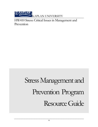 KAPLAN UNIVERSITY
HW410 Stress: Critical Issues in Management and
Prevention




       Stress Management and
             Prevention Program
                 Resource Guide
                         1
 