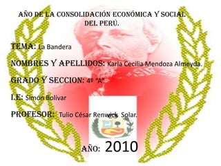 Año de la Consolidación Económica y Social Del Perú. TEMA: La Bandera NOMBRES Y APELLIDOS: Karla Cecilia Mendoza Almeyda. GRADO Y SECCION: 4º “A” I.E: Simón Bolívar PROFESOR:  Tulio César Renwick  Solar. Año:2010 