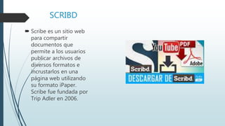SCRIBD
 Scribe es un sitio web
para compartir
documentos que
permite a los usuarios
publicar archivos de
diversos formatos e
incrustarlos en una
página web utilizando
su formato iPaper.
Scribe fue fundada por
Trip Adler en 2006.
 