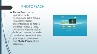 PHOTOPEACH
 Photo Peach es un
aplicativo de la
denominada WEB 2.0 que
nos permite hacer
presentaciones de fotos y
ponerles música y texto.
¡Hacer una historia digital!
En la red hay muchas webs
para hacer presentaciones
y montajes... ¡pero creo
que Photo Peach ofrece
algo más!
 