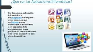 ¿Qué son las Aplicaciones Informáticas?
Se denomina aplicación
informática a
un programa o conjunto
de programas que
se instala en un
ordenador o dispositivo
con capacidad de
computación y que
permite al usuario realizar
una tarea específica con
este dispositivo.
 
