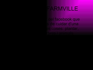 QUE ÉS EL FARMVILLE El farmville és un joc del facebook que consisteix en que has de cuidar d’una granja. Pots fer moltes coses:  plantar, criar i collir cultius, arbres i animals domèstics... Pots triar els veïns de granja i regalarli tota mena d’objectes de granja. 