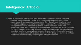 Inteligencia ArtificialInteligencia Artificial
 Web 3.0 también ha sido utilizada para describir el camino evolutivo de la red que
conduce a la inteligencia artificial. Algunos escépticos lo ven como una visión
inalcanzable. Sin embargo, compañías como IBM y Google están implementando
nuevas tecnologías que cosechan información sorprendente, como el hecho de
hacer predicciones de canciones que serán un éxito, tomando como base
información de las webs de música de la Universidad. Existe también un debate sobre
si la fuerza conductora tras Web 3.0 serán los sistemas inteligentes, o si la inteligencia
vendrá de una forma más orgánica, es decir, de sistemas de inteligencia humana, a
través de servicios colaborativos como delicious, Flickr y Digg, que extraen el sentido y
el orden de la red existente y cómo la gente interactúa con ella.
 Web 3.0 también ha sido utilizada para describir el camino evolutivo de la red que
conduce a la inteligencia artificial. Algunos escépticos lo ven como una visión
inalcanzable. Sin embargo, compañías como IBM y Google están implementando
nuevas tecnologías que cosechan información sorprendente, como el hecho de
hacer predicciones de canciones que serán un éxito, tomando como base
información de las webs de música de la Universidad. Existe también un debate sobre
si la fuerza conductora tras Web 3.0 serán los sistemas inteligentes, o si la inteligencia
vendrá de una forma más orgánica, es decir, de sistemas de inteligencia humana, a
través de servicios colaborativos como delicious, Flickr y Digg, que extraen el sentido y
el orden de la red existente y cómo la gente interactúa con ella.
 