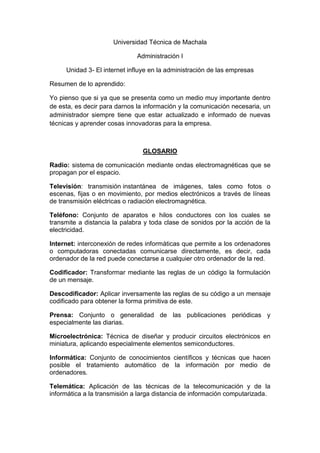 Universidad Técnica de Machala

                              Administración I

     Unidad 3- El internet influye en la administración de las empresas

Resumen de lo aprendido:

Yo pienso que si ya que se presenta como un medio muy importante dentro
de esta, es decir para darnos la información y la comunicación necesaria, un
administrador siempre tiene que estar actualizado e informado de nuevas
técnicas y aprender cosas innovadoras para la empresa.



                                GLOSARIO

Radio: sistema de comunicación mediante ondas electromagnéticas que se
propagan por el espacio.

Televisión: transmisión instantánea de imágenes, tales como fotos o
escenas, fijas o en movimiento, por medios electrónicos a través de líneas
de transmisión eléctricas o radiación electromagnética.

Teléfono: Conjunto de aparatos e hilos conductores con los cuales se
transmite a distancia la palabra y toda clase de sonidos por la acción de la
electricidad.

Internet: interconexión de redes informáticas que permite a los ordenadores
o computadoras conectadas comunicarse directamente, es decir, cada
ordenador de la red puede conectarse a cualquier otro ordenador de la red.

Codificador: Transformar mediante las reglas de un código la formulación
de un mensaje.

Descodificador: Aplicar inversamente las reglas de su código a un mensaje
codificado para obtener la forma primitiva de este.

Prensa: Conjunto o generalidad de las publicaciones periódicas y
especialmente las diarias.

Microelectrónica: Técnica de diseñar y producir circuitos electrónicos en
miniatura, aplicando especialmente elementos semiconductores.

Informática: Conjunto de conocimientos científicos y técnicas que hacen
posible el tratamiento automático de la información por medio de
ordenadores.

Telemática: Aplicación de las técnicas de la telecomunicación y de la
informática a la transmisión a larga distancia de información computarizada.
 