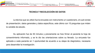 TECNICA Y RECOLECCIÓN DE DATOS
La técnica que se utilizó fue la encuesta con instrumento un cuestionario, el cual consta
de presentación, datos generales y datos específicos, este último con 15 preguntas que miden
la variable de estudio.
Su aplicación fue de 50 minutos y previamente se hizo firmar al paciente la hoja de
consentimiento informado, y se le dio las orientaciones sobre su llenado. La encuesta fue
aplicada a cada paciente en 1 oportunidad de acuerdo a su etapa de diagnóstico, necesaria
para desarrollar la investigación.
 