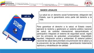 BASES LEGALES
La salud es un derecho social fundamental, obligación del
Estado, que lo garantizará como parte del derecho a la
vida.
Para garantizar el derecho a la salud, el Estado creará,
ejercerá la rectoría y gestionará un sistema público nacional
de salud, de carácter intersectorial, descentralizado y
participativo integrado al sistema de seguridad social, regido
por los principios de gratuidad, universalidad, integralidad,
equidad, integración social y solidaridad. El sistema público
nacional de salud dará prioridad a la promoción de la salud y a
la prevención de las enfermedades, garantizando tratamiento
oportuno y rehabilitación de calidad.
ART. 83
ART. 84
 