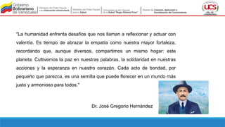 "La humanidad enfrenta desafíos que nos llaman a reflexionar y actuar con
valentía. Es tiempo de abrazar la empatía como nuestra mayor fortaleza,
recordando que, aunque diversos, compartimos un mismo hogar: este
planeta. Cultivemos la paz en nuestras palabras, la solidaridad en nuestras
acciones y la esperanza en nuestro corazón. Cada acto de bondad, por
pequeño que parezca, es una semilla que puede florecer en un mundo más
justo y armonioso para todos."
Dr. José Gregorio Hernández
 