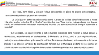En 1956, John Rock y Gregori Pincus considerado el padre la píldora anticonceptiva,
realizaron las primeras pruebas en humanos.
La OMS (2019) define la adolescencia como “La fase de la vida comprendida entre la niñez
y la edad adulta, entre los 10 y 19 años” también dice que “Para crecer y desarrollarse con buena
salud, los adolescentes necesitan información, incluida una educación sexual integral adecuada a
su edad".
En Monagas, se están llevando a cabo diversas iniciativas para mejorar la salud sexual y
reproductiva, especialmente en adolescentes. El Ministerio de Salud, junto a otras organizaciones,
realiza jornadas informativas y de atención médica. También se distribuyen anticonceptivos de forma
gratuita y se ofrecen servicios de planificación familiar. En el Municipio Cedeño no se estima un
control sobre el uso de anticonceptivos hormonales como riesgo en la salud sexual y reproductiva
 