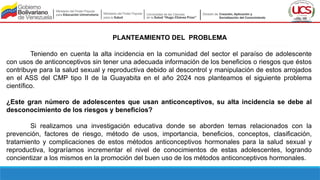PLANTEAMIENTO DEL PROBLEMA
Teniendo en cuenta la alta incidencia en la comunidad del sector el paraíso de adolescente
con usos de anticonceptivos sin tener una adecuada información de los beneficios o riesgos que éstos
contribuye para la salud sexual y reproductiva debido al descontrol y manipulación de estos arrojados
en el ASS del CMP tipo II de la Guayabita en el año 2024 nos planteamos el siguiente problema
científico.
¿Este gran número de adolescentes que usan anticonceptivos, su alta incidencia se debe al
desconocimiento de los riesgos y beneficios?
Si realizamos una investigación educativa donde se aborden temas relacionados con la
prevención, factores de riesgo, método de usos, importancia, beneficios, conceptos, clasificación,
tratamiento y complicaciones de estos métodos anticonceptivos hormonales para la salud sexual y
reproductiva, lograríamos incrementar el nivel de conocimientos de estas adolescentes, logrando
concientizar a los mismos en la promoción del buen uso de los métodos anticonceptivos hormonales.
 