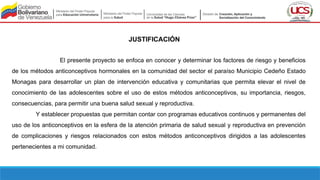 JUSTIFICACIÓN
El presente proyecto se enfoca en conocer y determinar los factores de riesgo y beneficios
de los métodos anticonceptivos hormonales en la comunidad del sector el paraíso Municipio Cedeño Estado
Monagas para desarrollar un plan de intervención educativa y comunitarias que permita elevar el nivel de
conocimiento de las adolescentes sobre el uso de estos métodos anticonceptivos, su importancia, riesgos,
consecuencias, para permitir una buena salud sexual y reproductiva.
Y establecer propuestas que permitan contar con programas educativos continuos y permanentes del
uso de los anticonceptivos en la esfera de la atención primaria de salud sexual y reproductiva en prevención
de complicaciones y riesgos relacionados con estos métodos anticonceptivos dirigidos a las adolescentes
pertenecientes a mi comunidad.
 