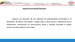 OBJETIVO DE INVESTIGACIÓN
Generar una educación del uso adecuado de anticonceptivos hormonales en la
disminución de efectos secundarios y riesgos para la salud sexual y reproductiva de las
adolescentes, considerando las consecuencias físicas y mentales asociadas al cambio
continuo de anticonceptivos hormonales.
 